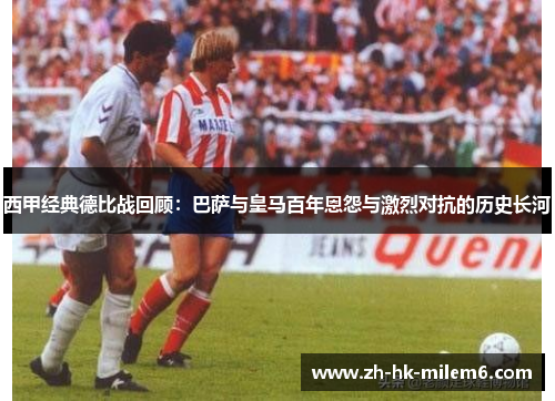 西甲经典德比战回顾：巴萨与皇马百年恩怨与激烈对抗的历史长河