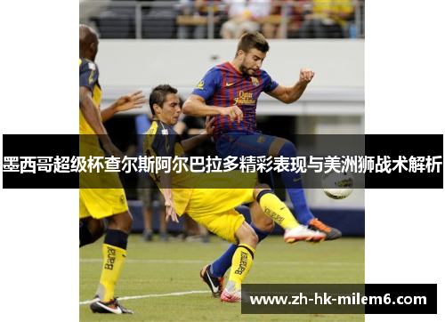 墨西哥超级杯查尔斯阿尔巴拉多精彩表现与美洲狮战术解析