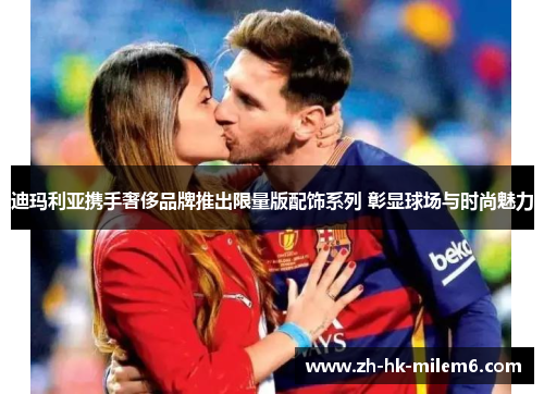 迪玛利亚携手奢侈品牌推出限量版配饰系列 彰显球场与时尚魅力