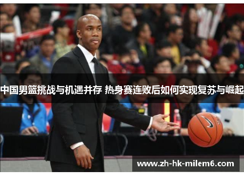 中国男篮挑战与机遇并存 热身赛连败后如何实现复苏与崛起