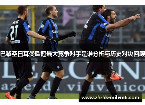 巴黎圣日耳曼欧冠最大竞争对手是谁分析与历史对决回顾