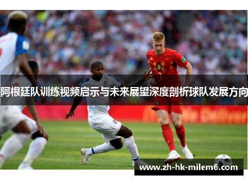阿根廷队训练视频启示与未来展望深度剖析球队发展方向