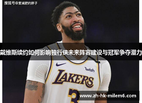 戴维斯续约如何影响独行侠未来阵容建设与冠军争夺潜力