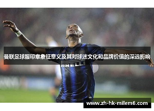 曼联足球服印章象征意义及其对球迷文化和品牌价值的深远影响