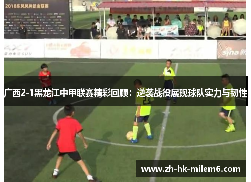 广西2-1黑龙江中甲联赛精彩回顾：逆袭战役展现球队实力与韧性