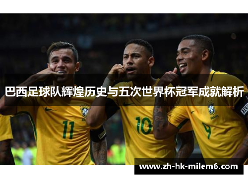 巴西足球队辉煌历史与五次世界杯冠军成就解析