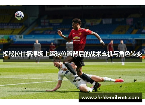 揭秘拉什福德场上踢球位置背后的战术玄机与角色转变