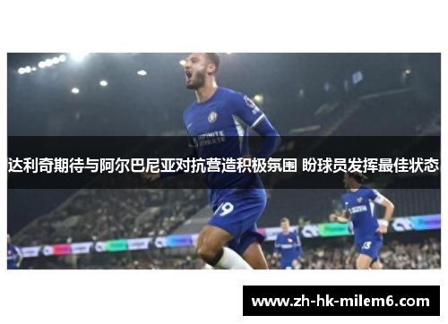 达利奇期待与阿尔巴尼亚对抗营造积极氛围 盼球员发挥最佳状态