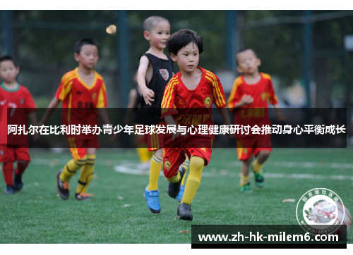 阿扎尔在比利时举办青少年足球发展与心理健康研讨会推动身心平衡成长